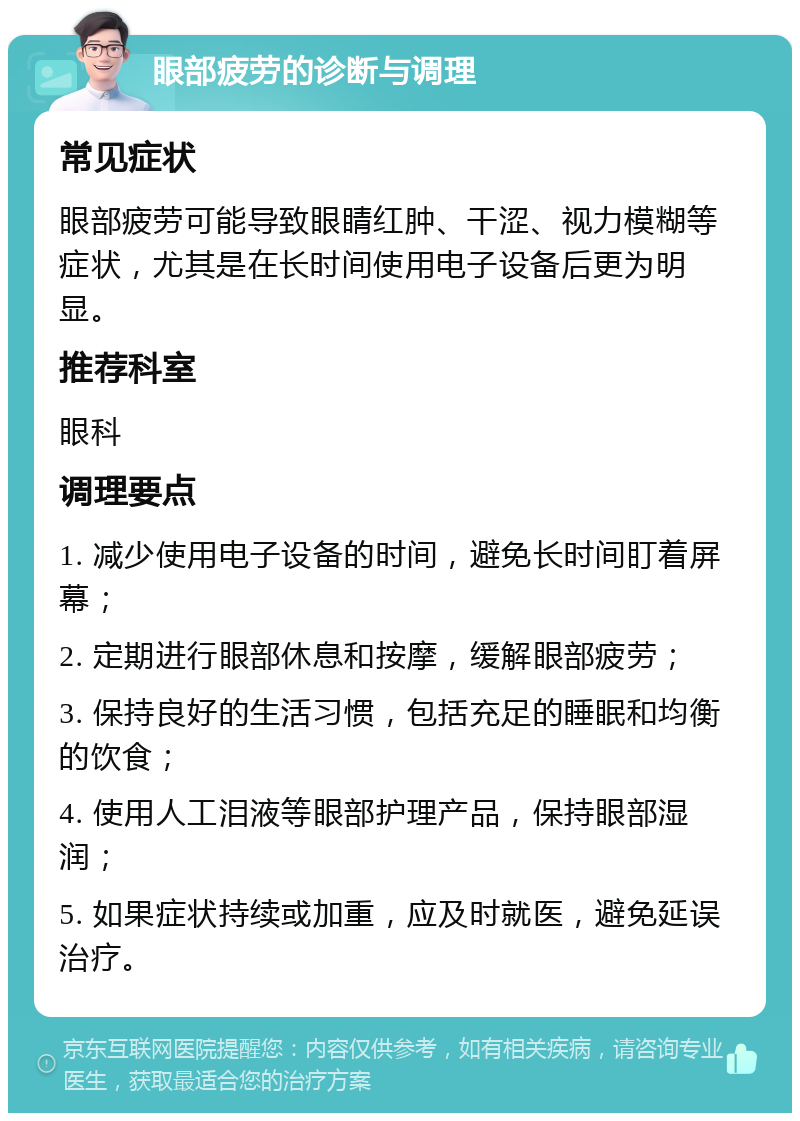 眼部疲劳的诊断与调理 常见症状 眼部疲劳可能导致眼睛红肿、干涩、视力模糊等症状，尤其是在长时间使用电子设备后更为明显。 推荐科室 眼科 调理要点 1. 减少使用电子设备的时间，避免长时间盯着屏幕； 2. 定期进行眼部休息和按摩，缓解眼部疲劳； 3. 保持良好的生活习惯，包括充足的睡眠和均衡的饮食； 4. 使用人工泪液等眼部护理产品，保持眼部湿润； 5. 如果症状持续或加重，应及时就医，避免延误治疗。