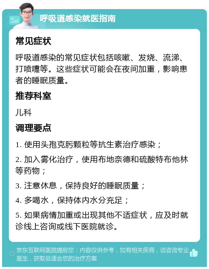 呼吸道感染就医指南 常见症状 呼吸道感染的常见症状包括咳嗽、发烧、流涕、打喷嚏等。这些症状可能会在夜间加重，影响患者的睡眠质量。 推荐科室 儿科 调理要点 1. 使用头孢克肟颗粒等抗生素治疗感染； 2. 加入雾化治疗，使用布地奈德和硫酸特布他林等药物； 3. 注意休息，保持良好的睡眠质量； 4. 多喝水，保持体内水分充足； 5. 如果病情加重或出现其他不适症状，应及时就诊线上咨询或线下医院就诊。