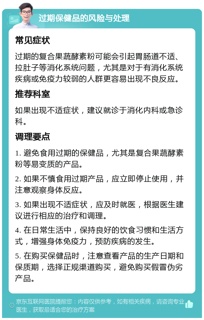 过期保健品的风险与处理 常见症状 过期的复合果蔬酵素粉可能会引起胃肠道不适、拉肚子等消化系统问题，尤其是对于有消化系统疾病或免疫力较弱的人群更容易出现不良反应。 推荐科室 如果出现不适症状，建议就诊于消化内科或急诊科。 调理要点 1. 避免食用过期的保健品，尤其是复合果蔬酵素粉等易变质的产品。 2. 如果不慎食用过期产品，应立即停止使用，并注意观察身体反应。 3. 如果出现不适症状，应及时就医，根据医生建议进行相应的治疗和调理。 4. 在日常生活中，保持良好的饮食习惯和生活方式，增强身体免疫力，预防疾病的发生。 5. 在购买保健品时，注意查看产品的生产日期和保质期，选择正规渠道购买，避免购买假冒伪劣产品。