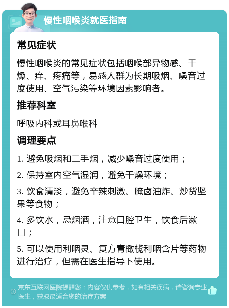 慢性咽喉炎就医指南 常见症状 慢性咽喉炎的常见症状包括咽喉部异物感、干燥、痒、疼痛等，易感人群为长期吸烟、嗓音过度使用、空气污染等环境因素影响者。 推荐科室 呼吸内科或耳鼻喉科 调理要点 1. 避免吸烟和二手烟，减少嗓音过度使用； 2. 保持室内空气湿润，避免干燥环境； 3. 饮食清淡，避免辛辣刺激、腌卤油炸、炒货坚果等食物； 4. 多饮水，忌烟酒，注意口腔卫生，饮食后漱口； 5. 可以使用利咽灵、复方青橄榄利咽含片等药物进行治疗，但需在医生指导下使用。