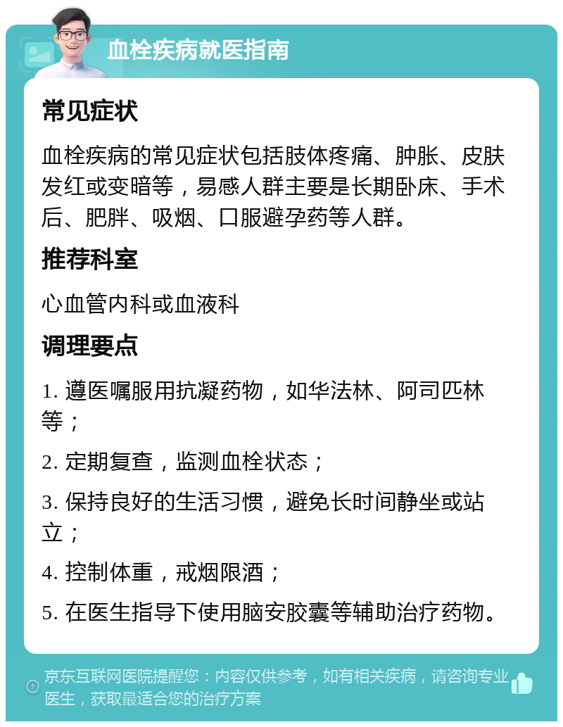 血栓疾病就医指南 常见症状 血栓疾病的常见症状包括肢体疼痛、肿胀、皮肤发红或变暗等，易感人群主要是长期卧床、手术后、肥胖、吸烟、口服避孕药等人群。 推荐科室 心血管内科或血液科 调理要点 1. 遵医嘱服用抗凝药物，如华法林、阿司匹林等； 2. 定期复查，监测血栓状态； 3. 保持良好的生活习惯，避免长时间静坐或站立； 4. 控制体重，戒烟限酒； 5. 在医生指导下使用脑安胶囊等辅助治疗药物。