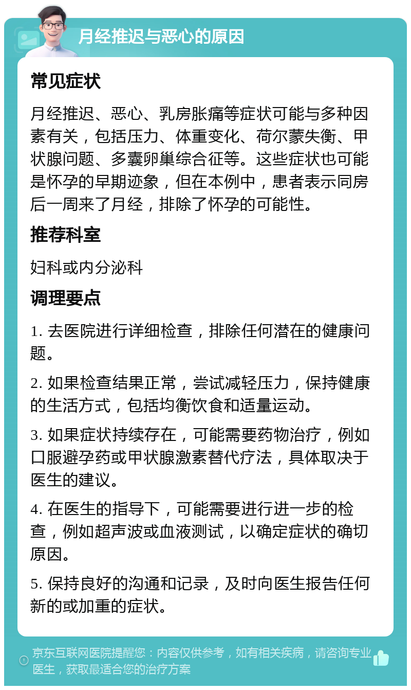 月经推迟与恶心的原因 常见症状 月经推迟、恶心、乳房胀痛等症状可能与多种因素有关，包括压力、体重变化、荷尔蒙失衡、甲状腺问题、多囊卵巢综合征等。这些症状也可能是怀孕的早期迹象，但在本例中，患者表示同房后一周来了月经，排除了怀孕的可能性。 推荐科室 妇科或内分泌科 调理要点 1. 去医院进行详细检查，排除任何潜在的健康问题。 2. 如果检查结果正常，尝试减轻压力，保持健康的生活方式，包括均衡饮食和适量运动。 3. 如果症状持续存在，可能需要药物治疗，例如口服避孕药或甲状腺激素替代疗法，具体取决于医生的建议。 4. 在医生的指导下，可能需要进行进一步的检查，例如超声波或血液测试，以确定症状的确切原因。 5. 保持良好的沟通和记录，及时向医生报告任何新的或加重的症状。