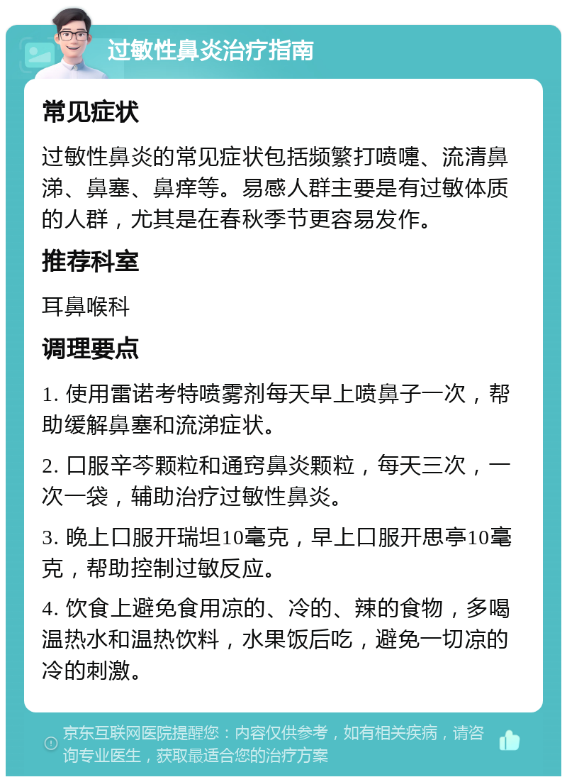 过敏性鼻炎治疗指南 常见症状 过敏性鼻炎的常见症状包括频繁打喷嚏、流清鼻涕、鼻塞、鼻痒等。易感人群主要是有过敏体质的人群，尤其是在春秋季节更容易发作。 推荐科室 耳鼻喉科 调理要点 1. 使用雷诺考特喷雾剂每天早上喷鼻子一次，帮助缓解鼻塞和流涕症状。 2. 口服辛芩颗粒和通窍鼻炎颗粒，每天三次，一次一袋，辅助治疗过敏性鼻炎。 3. 晚上口服开瑞坦10毫克，早上口服开思亭10毫克，帮助控制过敏反应。 4. 饮食上避免食用凉的、冷的、辣的食物，多喝温热水和温热饮料，水果饭后吃，避免一切凉的冷的刺激。