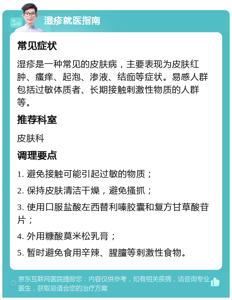 湿疹就医指南 常见症状 湿疹是一种常见的皮肤病，主要表现为皮肤红肿、瘙痒、起泡、渗液、结痂等症状。易感人群包括过敏体质者、长期接触刺激性物质的人群等。 推荐科室 皮肤科 调理要点 1. 避免接触可能引起过敏的物质； 2. 保持皮肤清洁干燥，避免搔抓； 3. 使用口服盐酸左西替利嗪胶囊和复方甘草酸苷片； 4. 外用糠酸莫米松乳膏； 5. 暂时避免食用辛辣、腥膻等刺激性食物。