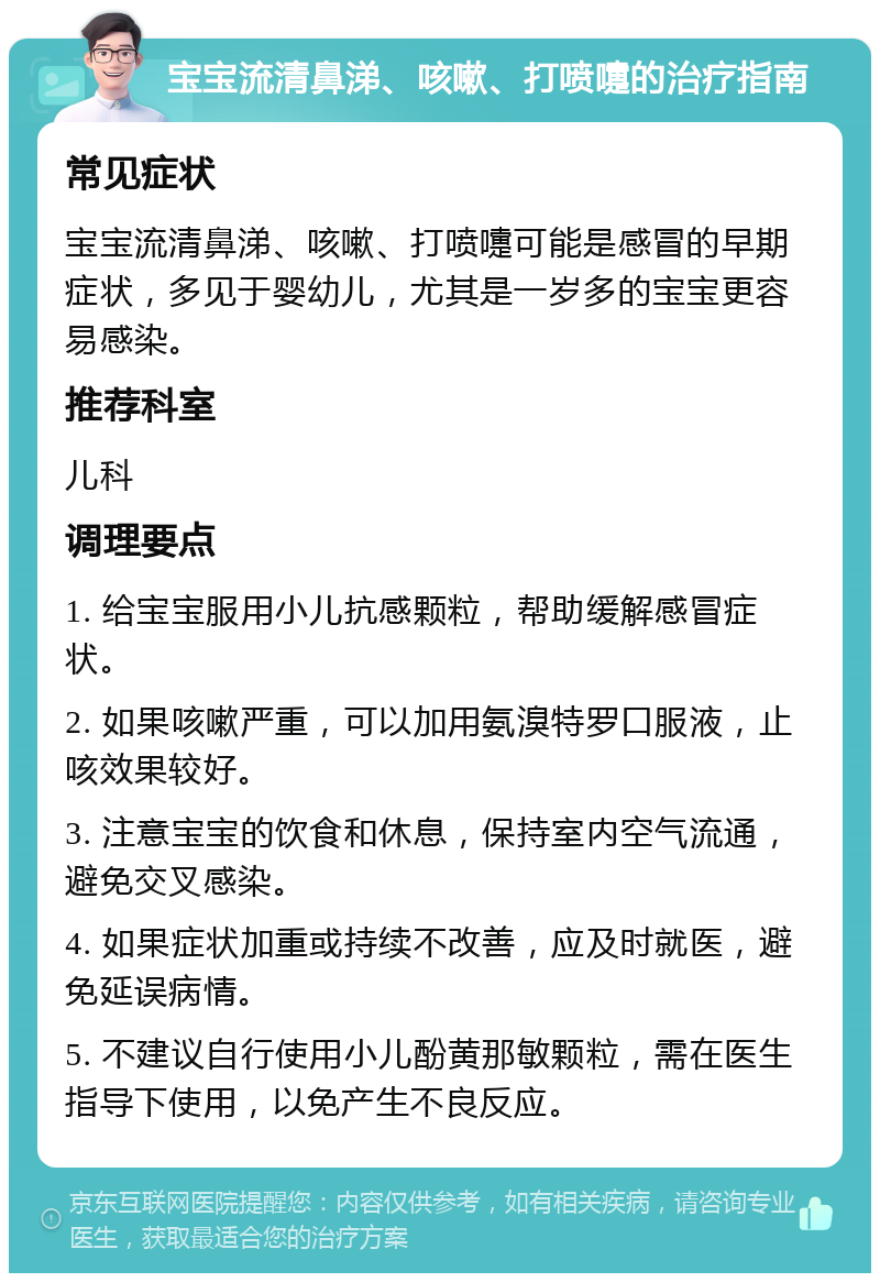 宝宝流清鼻涕、咳嗽、打喷嚏的治疗指南 常见症状 宝宝流清鼻涕、咳嗽、打喷嚏可能是感冒的早期症状，多见于婴幼儿，尤其是一岁多的宝宝更容易感染。 推荐科室 儿科 调理要点 1. 给宝宝服用小儿抗感颗粒，帮助缓解感冒症状。 2. 如果咳嗽严重，可以加用氨溴特罗口服液，止咳效果较好。 3. 注意宝宝的饮食和休息，保持室内空气流通，避免交叉感染。 4. 如果症状加重或持续不改善，应及时就医，避免延误病情。 5. 不建议自行使用小儿酚黄那敏颗粒，需在医生指导下使用，以免产生不良反应。