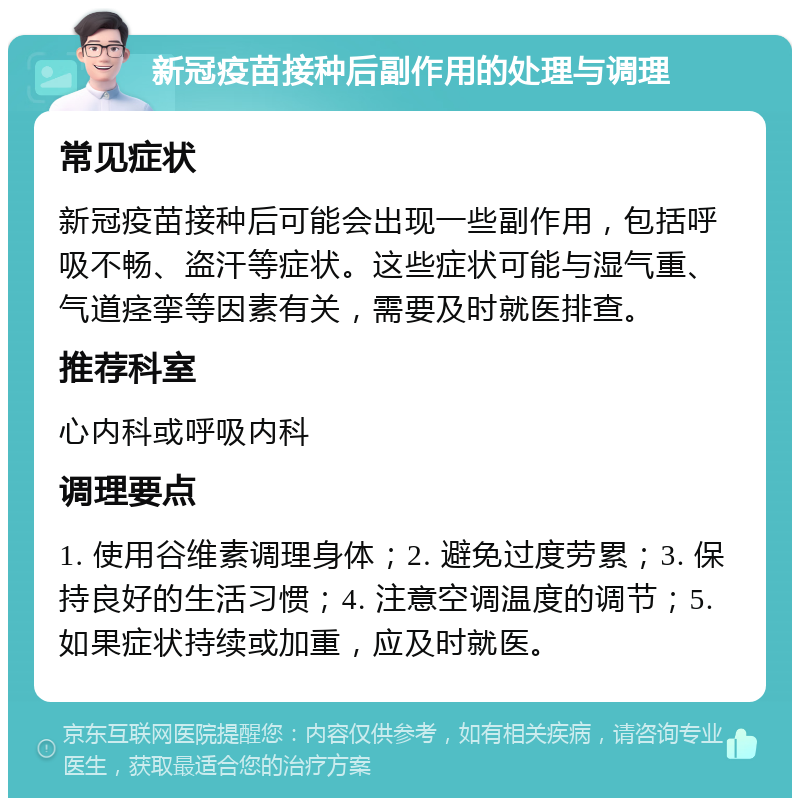 新冠疫苗接种后副作用的处理与调理 常见症状 新冠疫苗接种后可能会出现一些副作用，包括呼吸不畅、盗汗等症状。这些症状可能与湿气重、气道痉挛等因素有关，需要及时就医排查。 推荐科室 心内科或呼吸内科 调理要点 1. 使用谷维素调理身体；2. 避免过度劳累；3. 保持良好的生活习惯；4. 注意空调温度的调节；5. 如果症状持续或加重，应及时就医。