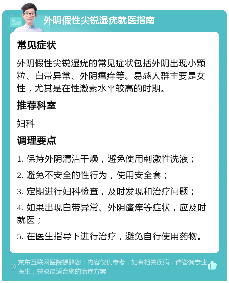 外阴假性尖锐湿疣就医指南 常见症状 外阴假性尖锐湿疣的常见症状包括外阴出现小颗粒、白带异常、外阴瘙痒等。易感人群主要是女性，尤其是在性激素水平较高的时期。 推荐科室 妇科 调理要点 1. 保持外阴清洁干燥，避免使用刺激性洗液； 2. 避免不安全的性行为，使用安全套； 3. 定期进行妇科检查，及时发现和治疗问题； 4. 如果出现白带异常、外阴瘙痒等症状，应及时就医； 5. 在医生指导下进行治疗，避免自行使用药物。