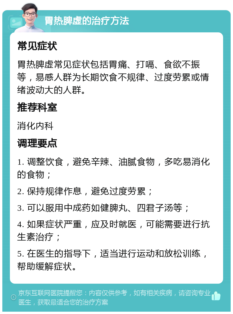 胃热脾虚的治疗方法 常见症状 胃热脾虚常见症状包括胃痛、打嗝、食欲不振等，易感人群为长期饮食不规律、过度劳累或情绪波动大的人群。 推荐科室 消化内科 调理要点 1. 调整饮食，避免辛辣、油腻食物，多吃易消化的食物； 2. 保持规律作息，避免过度劳累； 3. 可以服用中成药如健脾丸、四君子汤等； 4. 如果症状严重，应及时就医，可能需要进行抗生素治疗； 5. 在医生的指导下，适当进行运动和放松训练，帮助缓解症状。