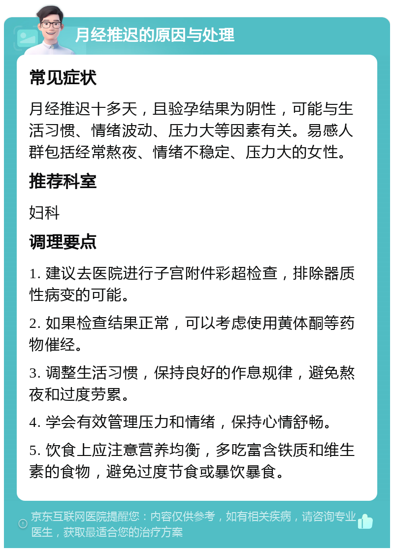 月经推迟的原因与处理 常见症状 月经推迟十多天，且验孕结果为阴性，可能与生活习惯、情绪波动、压力大等因素有关。易感人群包括经常熬夜、情绪不稳定、压力大的女性。 推荐科室 妇科 调理要点 1. 建议去医院进行子宫附件彩超检查，排除器质性病变的可能。 2. 如果检查结果正常，可以考虑使用黄体酮等药物催经。 3. 调整生活习惯，保持良好的作息规律，避免熬夜和过度劳累。 4. 学会有效管理压力和情绪，保持心情舒畅。 5. 饮食上应注意营养均衡，多吃富含铁质和维生素的食物，避免过度节食或暴饮暴食。