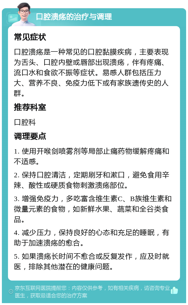 口腔溃疡的治疗与调理 常见症状 口腔溃疡是一种常见的口腔黏膜疾病，主要表现为舌头、口腔内壁或唇部出现溃疡，伴有疼痛、流口水和食欲不振等症状。易感人群包括压力大、营养不良、免疫力低下或有家族遗传史的人群。 推荐科室 口腔科 调理要点 1. 使用开喉剑喷雾剂等局部止痛药物缓解疼痛和不适感。 2. 保持口腔清洁，定期刷牙和漱口，避免食用辛辣、酸性或硬质食物刺激溃疡部位。 3. 增强免疫力，多吃富含维生素C、B族维生素和微量元素的食物，如新鲜水果、蔬菜和全谷类食品。 4. 减少压力，保持良好的心态和充足的睡眠，有助于加速溃疡的愈合。 5. 如果溃疡长时间不愈合或反复发作，应及时就医，排除其他潜在的健康问题。