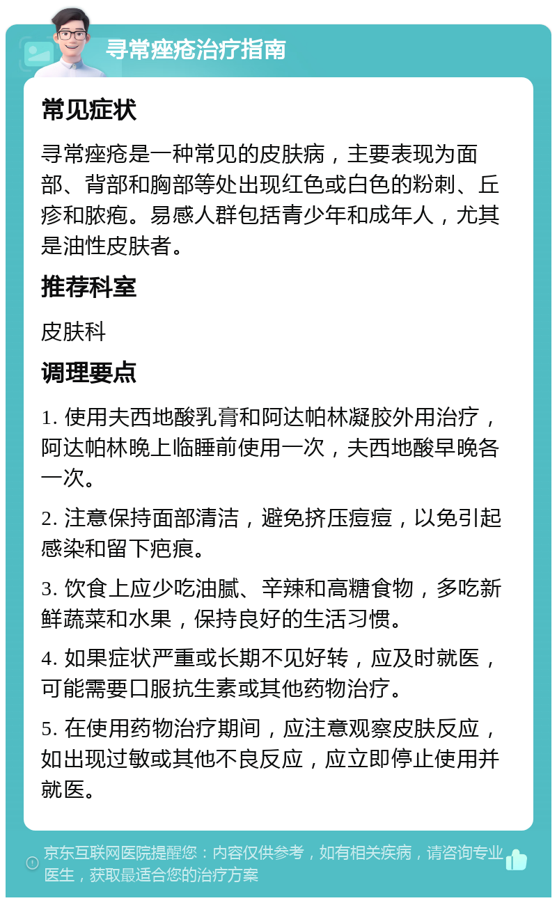 寻常痤疮治疗指南 常见症状 寻常痤疮是一种常见的皮肤病，主要表现为面部、背部和胸部等处出现红色或白色的粉刺、丘疹和脓疱。易感人群包括青少年和成年人，尤其是油性皮肤者。 推荐科室 皮肤科 调理要点 1. 使用夫西地酸乳膏和阿达帕林凝胶外用治疗，阿达帕林晚上临睡前使用一次，夫西地酸早晚各一次。 2. 注意保持面部清洁，避免挤压痘痘，以免引起感染和留下疤痕。 3. 饮食上应少吃油腻、辛辣和高糖食物，多吃新鲜蔬菜和水果，保持良好的生活习惯。 4. 如果症状严重或长期不见好转，应及时就医，可能需要口服抗生素或其他药物治疗。 5. 在使用药物治疗期间，应注意观察皮肤反应，如出现过敏或其他不良反应，应立即停止使用并就医。