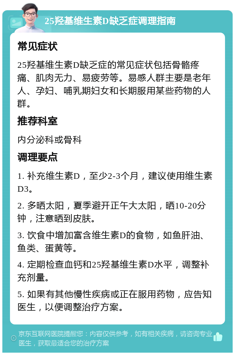 25羟基维生素D缺乏症调理指南 常见症状 25羟基维生素D缺乏症的常见症状包括骨骼疼痛、肌肉无力、易疲劳等。易感人群主要是老年人、孕妇、哺乳期妇女和长期服用某些药物的人群。 推荐科室 内分泌科或骨科 调理要点 1. 补充维生素D，至少2-3个月，建议使用维生素D3。 2. 多晒太阳，夏季避开正午大太阳，晒10-20分钟，注意晒到皮肤。 3. 饮食中增加富含维生素D的食物，如鱼肝油、鱼类、蛋黄等。 4. 定期检查血钙和25羟基维生素D水平，调整补充剂量。 5. 如果有其他慢性疾病或正在服用药物，应告知医生，以便调整治疗方案。