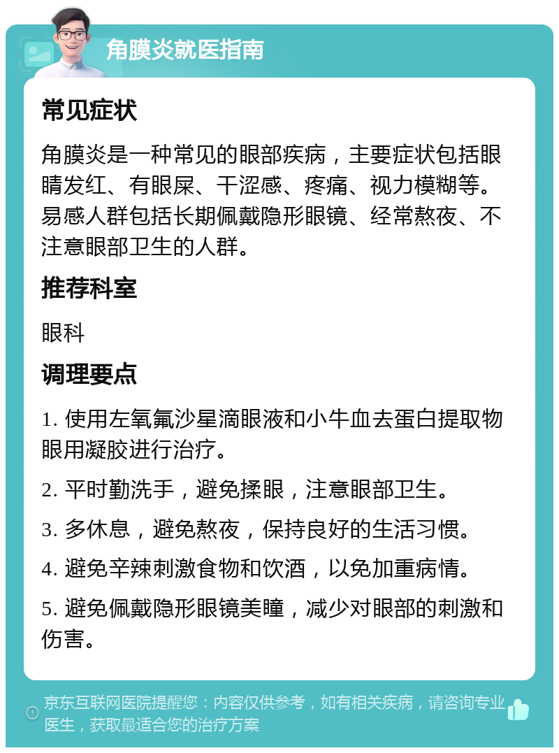 角膜炎就医指南 常见症状 角膜炎是一种常见的眼部疾病，主要症状包括眼睛发红、有眼屎、干涩感、疼痛、视力模糊等。易感人群包括长期佩戴隐形眼镜、经常熬夜、不注意眼部卫生的人群。 推荐科室 眼科 调理要点 1. 使用左氧氟沙星滴眼液和小牛血去蛋白提取物眼用凝胶进行治疗。 2. 平时勤洗手，避免揉眼，注意眼部卫生。 3. 多休息，避免熬夜，保持良好的生活习惯。 4. 避免辛辣刺激食物和饮酒，以免加重病情。 5. 避免佩戴隐形眼镜美瞳，减少对眼部的刺激和伤害。