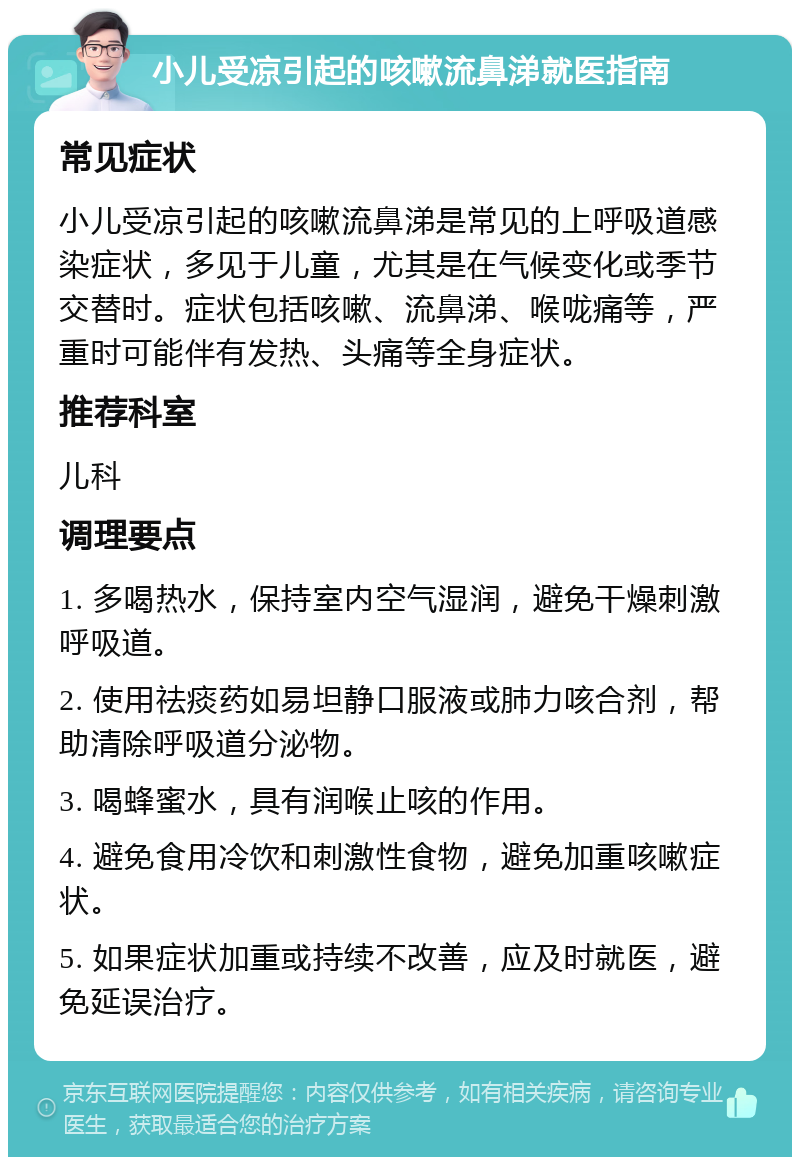 小儿受凉引起的咳嗽流鼻涕就医指南 常见症状 小儿受凉引起的咳嗽流鼻涕是常见的上呼吸道感染症状，多见于儿童，尤其是在气候变化或季节交替时。症状包括咳嗽、流鼻涕、喉咙痛等，严重时可能伴有发热、头痛等全身症状。 推荐科室 儿科 调理要点 1. 多喝热水，保持室内空气湿润，避免干燥刺激呼吸道。 2. 使用祛痰药如易坦静口服液或肺力咳合剂，帮助清除呼吸道分泌物。 3. 喝蜂蜜水，具有润喉止咳的作用。 4. 避免食用冷饮和刺激性食物，避免加重咳嗽症状。 5. 如果症状加重或持续不改善，应及时就医，避免延误治疗。