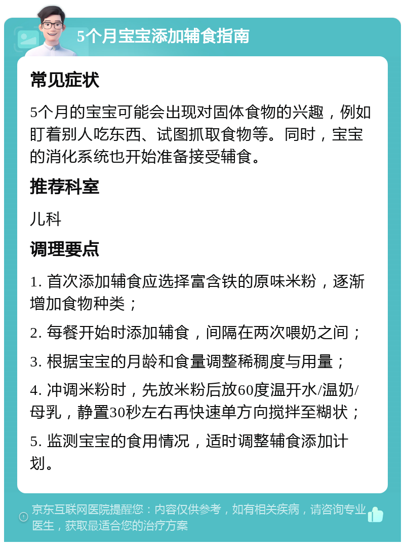 5个月宝宝添加辅食指南 常见症状 5个月的宝宝可能会出现对固体食物的兴趣，例如盯着别人吃东西、试图抓取食物等。同时，宝宝的消化系统也开始准备接受辅食。 推荐科室 儿科 调理要点 1. 首次添加辅食应选择富含铁的原味米粉，逐渐增加食物种类； 2. 每餐开始时添加辅食，间隔在两次喂奶之间； 3. 根据宝宝的月龄和食量调整稀稠度与用量； 4. 冲调米粉时，先放米粉后放60度温开水/温奶/母乳，静置30秒左右再快速单方向搅拌至糊状； 5. 监测宝宝的食用情况，适时调整辅食添加计划。