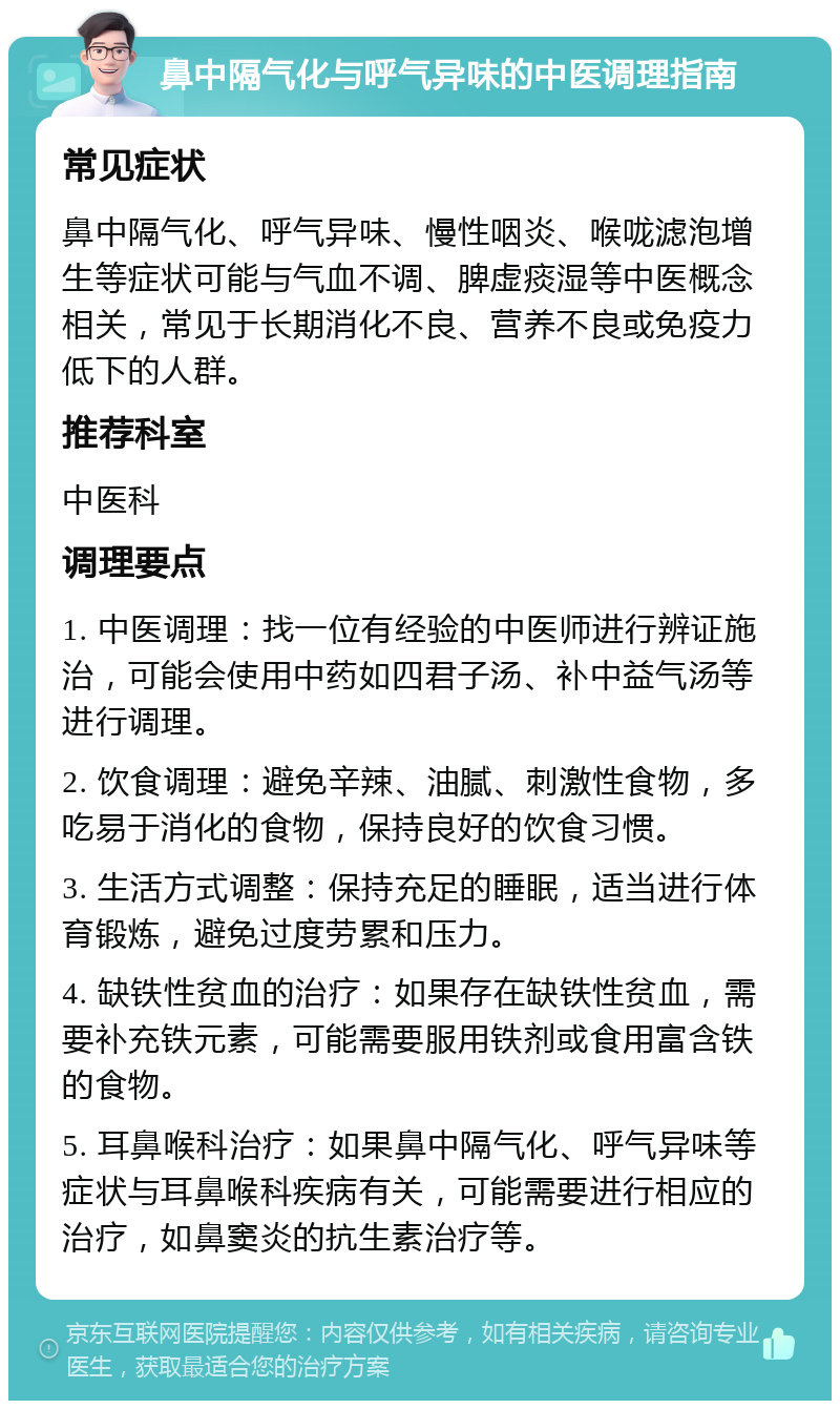 鼻中隔气化与呼气异味的中医调理指南 常见症状 鼻中隔气化、呼气异味、慢性咽炎、喉咙滤泡增生等症状可能与气血不调、脾虚痰湿等中医概念相关，常见于长期消化不良、营养不良或免疫力低下的人群。 推荐科室 中医科 调理要点 1. 中医调理：找一位有经验的中医师进行辨证施治，可能会使用中药如四君子汤、补中益气汤等进行调理。 2. 饮食调理：避免辛辣、油腻、刺激性食物，多吃易于消化的食物，保持良好的饮食习惯。 3. 生活方式调整：保持充足的睡眠，适当进行体育锻炼，避免过度劳累和压力。 4. 缺铁性贫血的治疗：如果存在缺铁性贫血，需要补充铁元素，可能需要服用铁剂或食用富含铁的食物。 5. 耳鼻喉科治疗：如果鼻中隔气化、呼气异味等症状与耳鼻喉科疾病有关，可能需要进行相应的治疗，如鼻窦炎的抗生素治疗等。