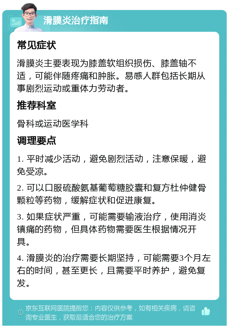 滑膜炎治疗指南 常见症状 滑膜炎主要表现为膝盖软组织损伤、膝盖轴不适，可能伴随疼痛和肿胀。易感人群包括长期从事剧烈运动或重体力劳动者。 推荐科室 骨科或运动医学科 调理要点 1. 平时减少活动，避免剧烈活动，注意保暖，避免受凉。 2. 可以口服硫酸氨基葡萄糖胶囊和复方杜仲健骨颗粒等药物，缓解症状和促进康复。 3. 如果症状严重，可能需要输液治疗，使用消炎镇痛的药物，但具体药物需要医生根据情况开具。 4. 滑膜炎的治疗需要长期坚持，可能需要3个月左右的时间，甚至更长，且需要平时养护，避免复发。