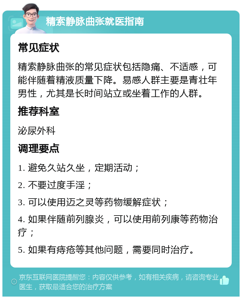 精索静脉曲张就医指南 常见症状 精索静脉曲张的常见症状包括隐痛、不适感，可能伴随着精液质量下降。易感人群主要是青壮年男性，尤其是长时间站立或坐着工作的人群。 推荐科室 泌尿外科 调理要点 1. 避免久站久坐，定期活动； 2. 不要过度手淫； 3. 可以使用迈之灵等药物缓解症状； 4. 如果伴随前列腺炎，可以使用前列康等药物治疗； 5. 如果有痔疮等其他问题，需要同时治疗。