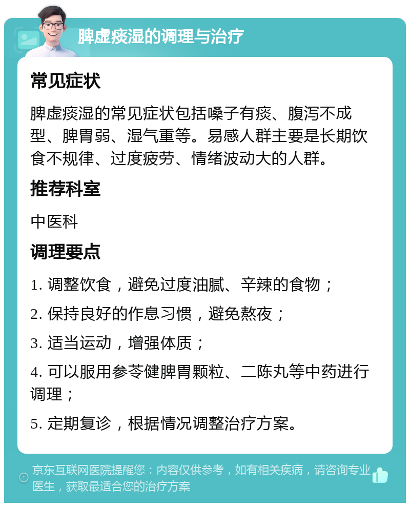 脾虚痰湿的调理与治疗 常见症状 脾虚痰湿的常见症状包括嗓子有痰、腹泻不成型、脾胃弱、湿气重等。易感人群主要是长期饮食不规律、过度疲劳、情绪波动大的人群。 推荐科室 中医科 调理要点 1. 调整饮食，避免过度油腻、辛辣的食物； 2. 保持良好的作息习惯，避免熬夜； 3. 适当运动，增强体质； 4. 可以服用参苓健脾胃颗粒、二陈丸等中药进行调理； 5. 定期复诊，根据情况调整治疗方案。