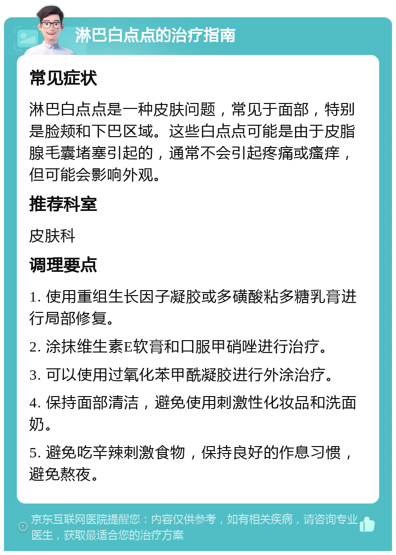 淋巴白点点的治疗指南 常见症状 淋巴白点点是一种皮肤问题，常见于面部，特别是脸颊和下巴区域。这些白点点可能是由于皮脂腺毛囊堵塞引起的，通常不会引起疼痛或瘙痒，但可能会影响外观。 推荐科室 皮肤科 调理要点 1. 使用重组生长因子凝胶或多磺酸粘多糖乳膏进行局部修复。 2. 涂抹维生素E软膏和口服甲硝唑进行治疗。 3. 可以使用过氧化苯甲酰凝胶进行外涂治疗。 4. 保持面部清洁，避免使用刺激性化妆品和洗面奶。 5. 避免吃辛辣刺激食物，保持良好的作息习惯，避免熬夜。