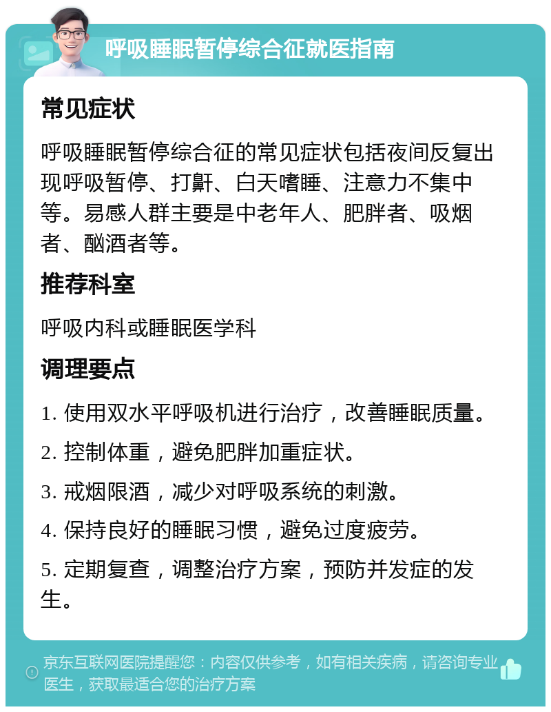 呼吸睡眠暂停综合征就医指南 常见症状 呼吸睡眠暂停综合征的常见症状包括夜间反复出现呼吸暂停、打鼾、白天嗜睡、注意力不集中等。易感人群主要是中老年人、肥胖者、吸烟者、酗酒者等。 推荐科室 呼吸内科或睡眠医学科 调理要点 1. 使用双水平呼吸机进行治疗，改善睡眠质量。 2. 控制体重，避免肥胖加重症状。 3. 戒烟限酒，减少对呼吸系统的刺激。 4. 保持良好的睡眠习惯，避免过度疲劳。 5. 定期复查，调整治疗方案，预防并发症的发生。