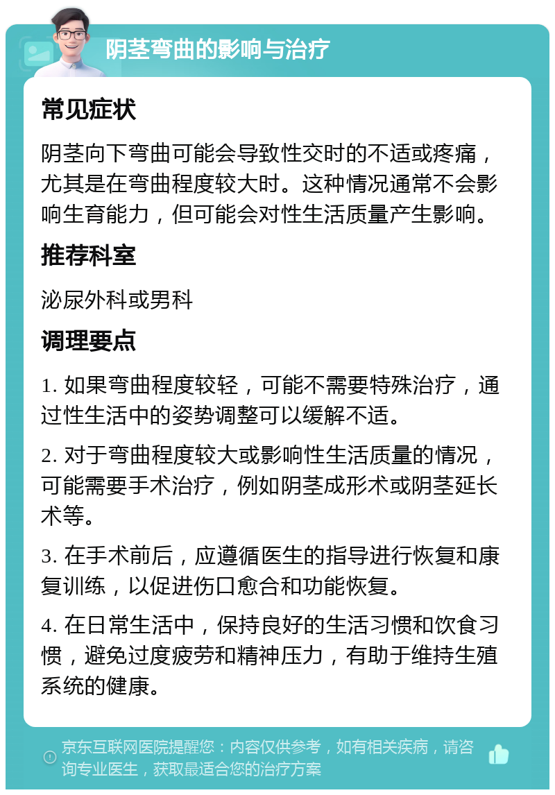 阴茎弯曲的影响与治疗 常见症状 阴茎向下弯曲可能会导致性交时的不适或疼痛，尤其是在弯曲程度较大时。这种情况通常不会影响生育能力，但可能会对性生活质量产生影响。 推荐科室 泌尿外科或男科 调理要点 1. 如果弯曲程度较轻，可能不需要特殊治疗，通过性生活中的姿势调整可以缓解不适。 2. 对于弯曲程度较大或影响性生活质量的情况，可能需要手术治疗，例如阴茎成形术或阴茎延长术等。 3. 在手术前后，应遵循医生的指导进行恢复和康复训练，以促进伤口愈合和功能恢复。 4. 在日常生活中，保持良好的生活习惯和饮食习惯，避免过度疲劳和精神压力，有助于维持生殖系统的健康。