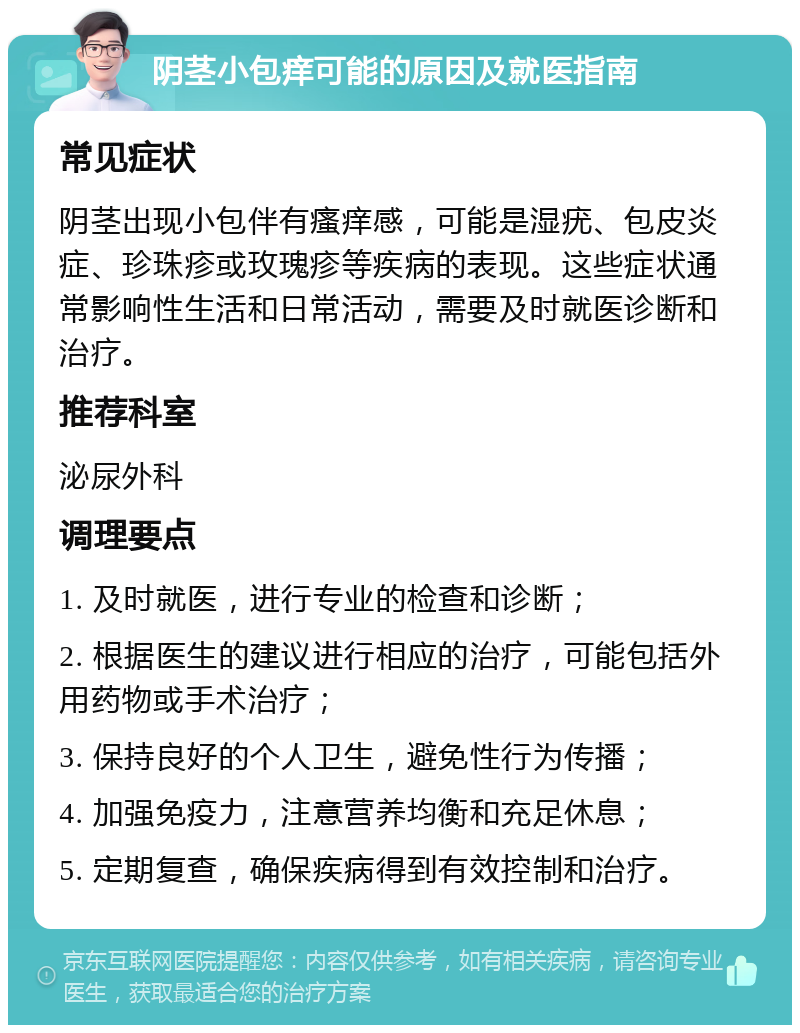 阴茎小包痒可能的原因及就医指南 常见症状 阴茎出现小包伴有瘙痒感，可能是湿疣、包皮炎症、珍珠疹或玫瑰疹等疾病的表现。这些症状通常影响性生活和日常活动，需要及时就医诊断和治疗。 推荐科室 泌尿外科 调理要点 1. 及时就医，进行专业的检查和诊断； 2. 根据医生的建议进行相应的治疗，可能包括外用药物或手术治疗； 3. 保持良好的个人卫生，避免性行为传播； 4. 加强免疫力，注意营养均衡和充足休息； 5. 定期复查，确保疾病得到有效控制和治疗。