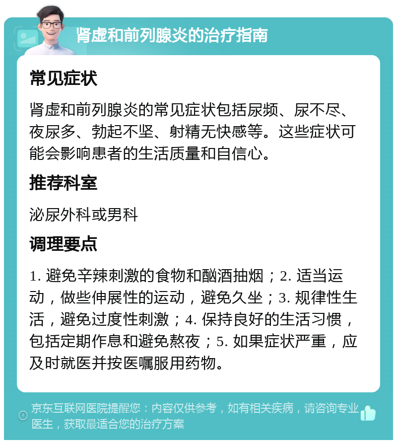 肾虚和前列腺炎的治疗指南 常见症状 肾虚和前列腺炎的常见症状包括尿频、尿不尽、夜尿多、勃起不坚、射精无快感等。这些症状可能会影响患者的生活质量和自信心。 推荐科室 泌尿外科或男科 调理要点 1. 避免辛辣刺激的食物和酗酒抽烟；2. 适当运动，做些伸展性的运动，避免久坐；3. 规律性生活，避免过度性刺激；4. 保持良好的生活习惯，包括定期作息和避免熬夜；5. 如果症状严重，应及时就医并按医嘱服用药物。