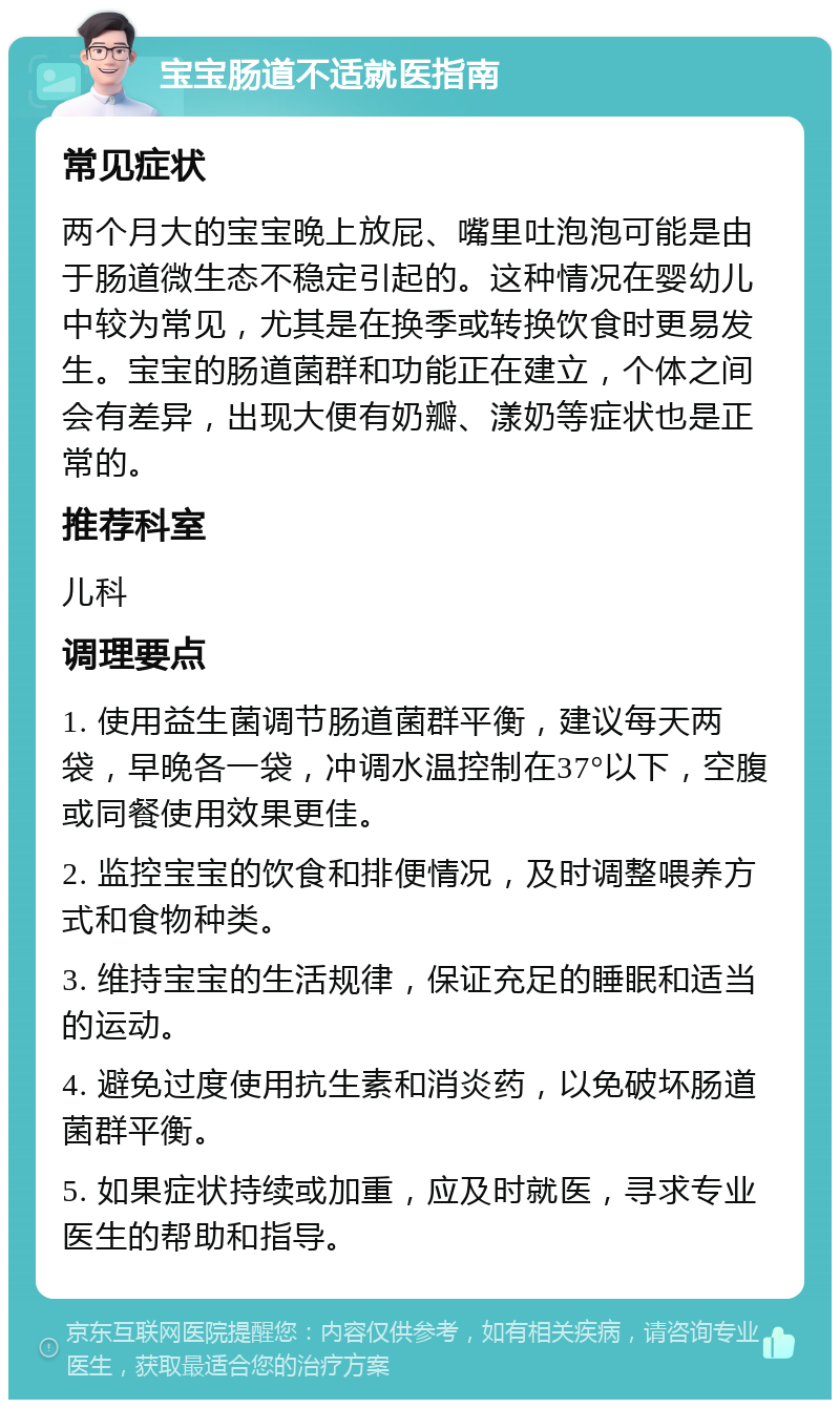 宝宝肠道不适就医指南 常见症状 两个月大的宝宝晚上放屁、嘴里吐泡泡可能是由于肠道微生态不稳定引起的。这种情况在婴幼儿中较为常见，尤其是在换季或转换饮食时更易发生。宝宝的肠道菌群和功能正在建立，个体之间会有差异，出现大便有奶瓣、漾奶等症状也是正常的。 推荐科室 儿科 调理要点 1. 使用益生菌调节肠道菌群平衡，建议每天两袋，早晚各一袋，冲调水温控制在37°以下，空腹或同餐使用效果更佳。 2. 监控宝宝的饮食和排便情况，及时调整喂养方式和食物种类。 3. 维持宝宝的生活规律，保证充足的睡眠和适当的运动。 4. 避免过度使用抗生素和消炎药，以免破坏肠道菌群平衡。 5. 如果症状持续或加重，应及时就医，寻求专业医生的帮助和指导。