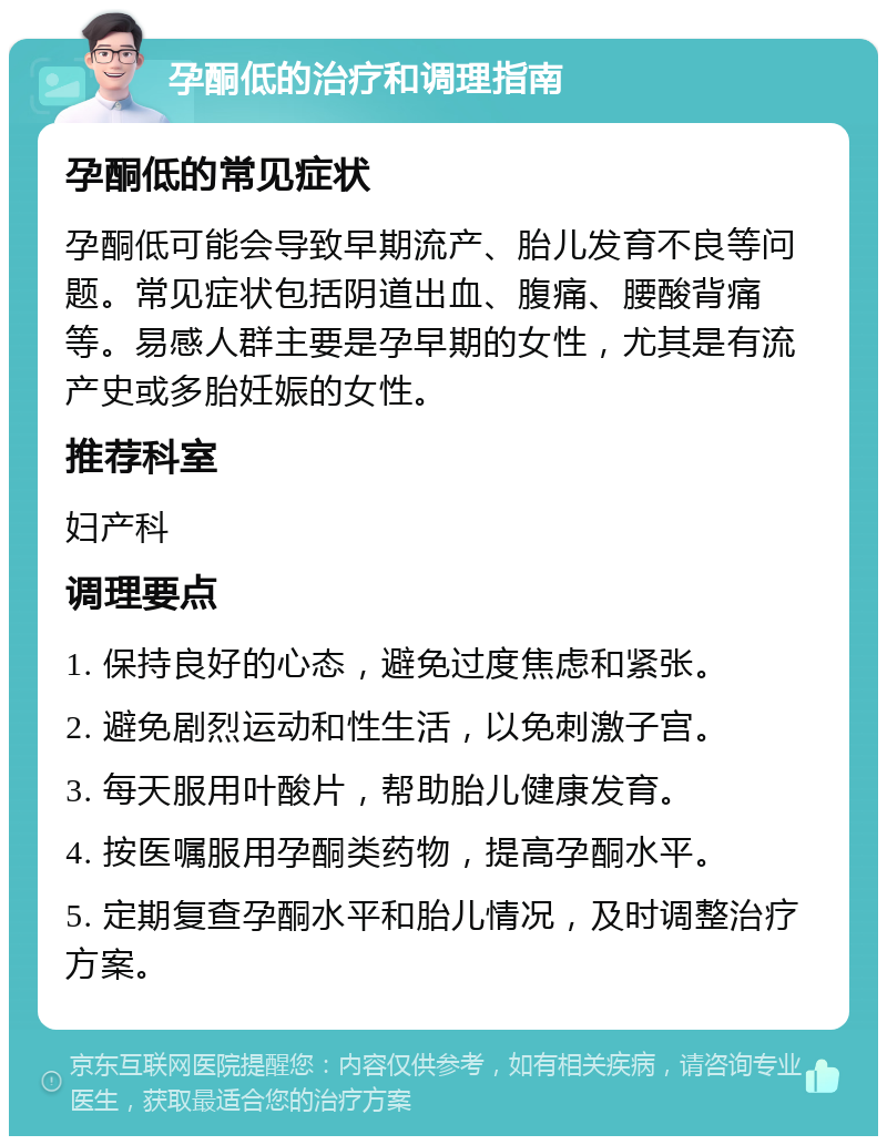 孕酮低的治疗和调理指南 孕酮低的常见症状 孕酮低可能会导致早期流产、胎儿发育不良等问题。常见症状包括阴道出血、腹痛、腰酸背痛等。易感人群主要是孕早期的女性，尤其是有流产史或多胎妊娠的女性。 推荐科室 妇产科 调理要点 1. 保持良好的心态，避免过度焦虑和紧张。 2. 避免剧烈运动和性生活，以免刺激子宫。 3. 每天服用叶酸片，帮助胎儿健康发育。 4. 按医嘱服用孕酮类药物，提高孕酮水平。 5. 定期复查孕酮水平和胎儿情况，及时调整治疗方案。