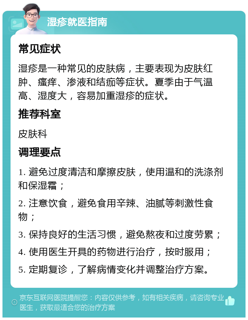 湿疹就医指南 常见症状 湿疹是一种常见的皮肤病，主要表现为皮肤红肿、瘙痒、渗液和结痂等症状。夏季由于气温高、湿度大，容易加重湿疹的症状。 推荐科室 皮肤科 调理要点 1. 避免过度清洁和摩擦皮肤，使用温和的洗涤剂和保湿霜； 2. 注意饮食，避免食用辛辣、油腻等刺激性食物； 3. 保持良好的生活习惯，避免熬夜和过度劳累； 4. 使用医生开具的药物进行治疗，按时服用； 5. 定期复诊，了解病情变化并调整治疗方案。