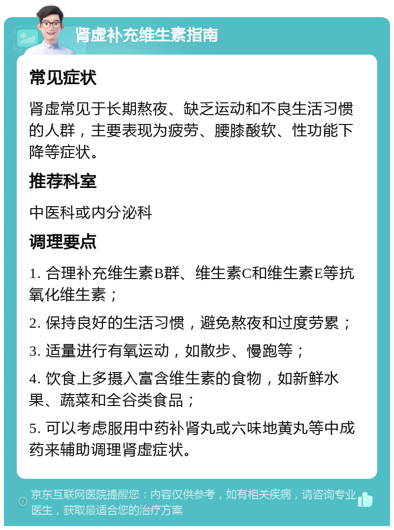 肾虚补充维生素指南 常见症状 肾虚常见于长期熬夜、缺乏运动和不良生活习惯的人群，主要表现为疲劳、腰膝酸软、性功能下降等症状。 推荐科室 中医科或内分泌科 调理要点 1. 合理补充维生素B群、维生素C和维生素E等抗氧化维生素； 2. 保持良好的生活习惯，避免熬夜和过度劳累； 3. 适量进行有氧运动，如散步、慢跑等； 4. 饮食上多摄入富含维生素的食物，如新鲜水果、蔬菜和全谷类食品； 5. 可以考虑服用中药补肾丸或六味地黄丸等中成药来辅助调理肾虚症状。