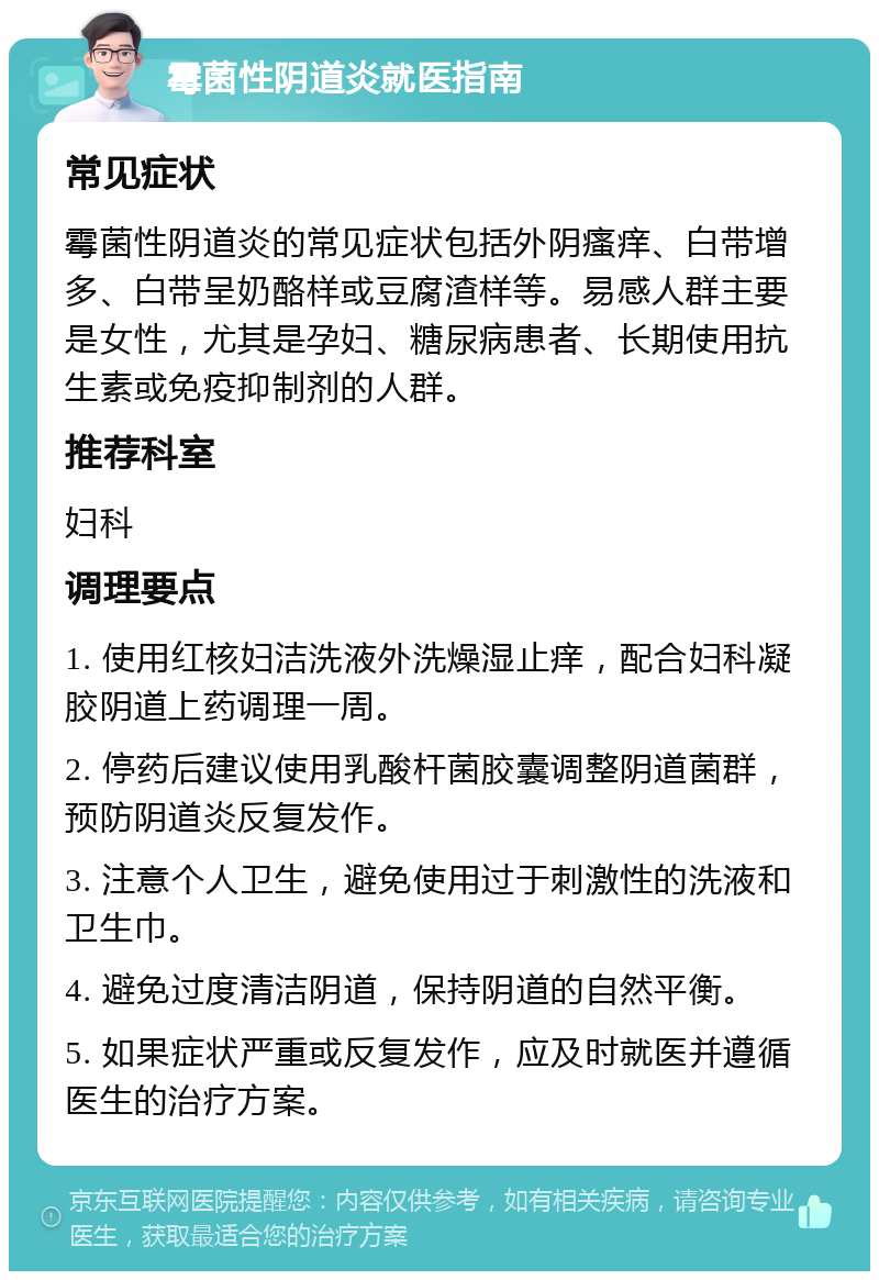 霉菌性阴道炎就医指南 常见症状 霉菌性阴道炎的常见症状包括外阴瘙痒、白带增多、白带呈奶酪样或豆腐渣样等。易感人群主要是女性，尤其是孕妇、糖尿病患者、长期使用抗生素或免疫抑制剂的人群。 推荐科室 妇科 调理要点 1. 使用红核妇洁洗液外洗燥湿止痒，配合妇科凝胶阴道上药调理一周。 2. 停药后建议使用乳酸杆菌胶囊调整阴道菌群，预防阴道炎反复发作。 3. 注意个人卫生，避免使用过于刺激性的洗液和卫生巾。 4. 避免过度清洁阴道，保持阴道的自然平衡。 5. 如果症状严重或反复发作，应及时就医并遵循医生的治疗方案。