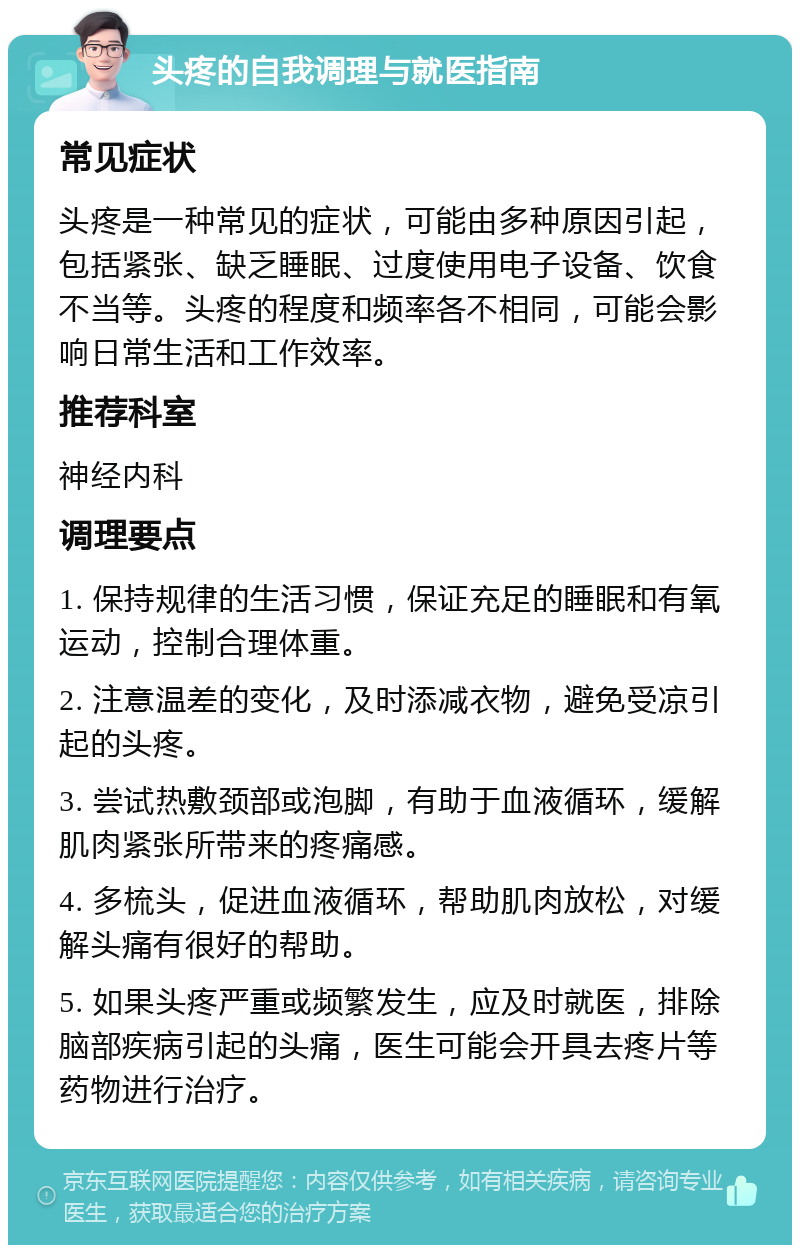 头疼的自我调理与就医指南 常见症状 头疼是一种常见的症状，可能由多种原因引起，包括紧张、缺乏睡眠、过度使用电子设备、饮食不当等。头疼的程度和频率各不相同，可能会影响日常生活和工作效率。 推荐科室 神经内科 调理要点 1. 保持规律的生活习惯，保证充足的睡眠和有氧运动，控制合理体重。 2. 注意温差的变化，及时添减衣物，避免受凉引起的头疼。 3. 尝试热敷颈部或泡脚，有助于血液循环，缓解肌肉紧张所带来的疼痛感。 4. 多梳头，促进血液循环，帮助肌肉放松，对缓解头痛有很好的帮助。 5. 如果头疼严重或频繁发生，应及时就医，排除脑部疾病引起的头痛，医生可能会开具去疼片等药物进行治疗。