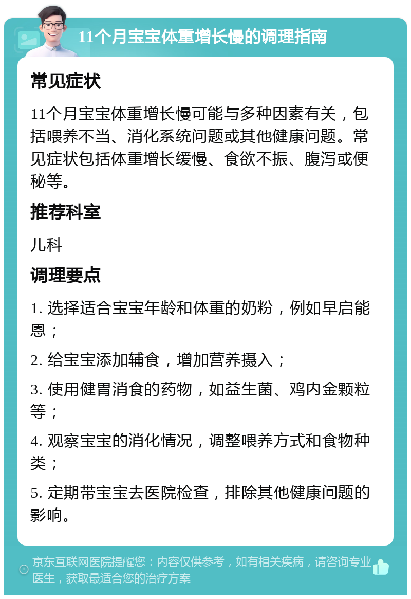 11个月宝宝体重增长慢的调理指南 常见症状 11个月宝宝体重增长慢可能与多种因素有关，包括喂养不当、消化系统问题或其他健康问题。常见症状包括体重增长缓慢、食欲不振、腹泻或便秘等。 推荐科室 儿科 调理要点 1. 选择适合宝宝年龄和体重的奶粉，例如早启能恩； 2. 给宝宝添加辅食，增加营养摄入； 3. 使用健胃消食的药物，如益生菌、鸡内金颗粒等； 4. 观察宝宝的消化情况，调整喂养方式和食物种类； 5. 定期带宝宝去医院检查，排除其他健康问题的影响。