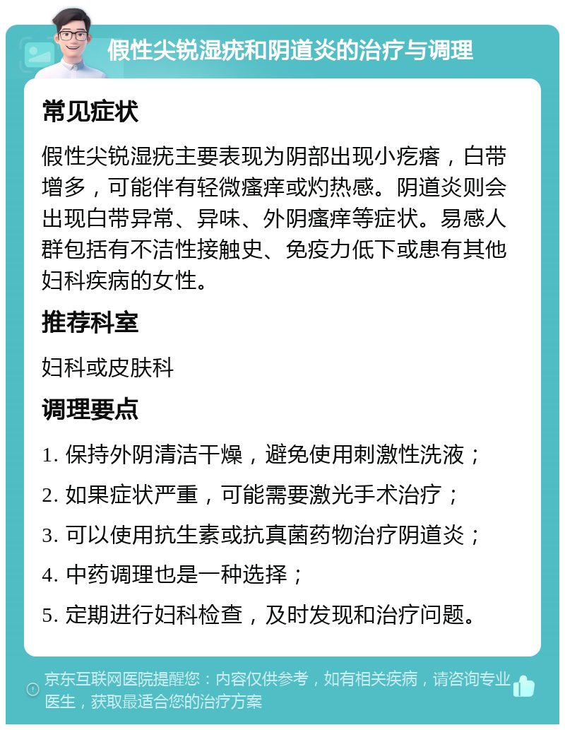 假性尖锐湿疣和阴道炎的治疗与调理 常见症状 假性尖锐湿疣主要表现为阴部出现小疙瘩，白带增多，可能伴有轻微瘙痒或灼热感。阴道炎则会出现白带异常、异味、外阴瘙痒等症状。易感人群包括有不洁性接触史、免疫力低下或患有其他妇科疾病的女性。 推荐科室 妇科或皮肤科 调理要点 1. 保持外阴清洁干燥，避免使用刺激性洗液； 2. 如果症状严重，可能需要激光手术治疗； 3. 可以使用抗生素或抗真菌药物治疗阴道炎； 4. 中药调理也是一种选择； 5. 定期进行妇科检查，及时发现和治疗问题。