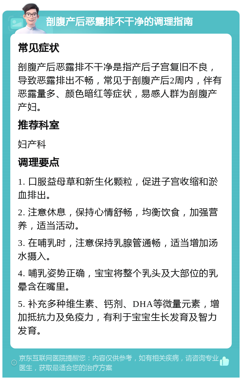 剖腹产后恶露排不干净的调理指南 常见症状 剖腹产后恶露排不干净是指产后子宫复旧不良，导致恶露排出不畅，常见于剖腹产后2周内，伴有恶露量多、颜色暗红等症状，易感人群为剖腹产产妇。 推荐科室 妇产科 调理要点 1. 口服益母草和新生化颗粒，促进子宫收缩和淤血排出。 2. 注意休息，保持心情舒畅，均衡饮食，加强营养，适当活动。 3. 在哺乳时，注意保持乳腺管通畅，适当增加汤水摄入。 4. 哺乳姿势正确，宝宝将整个乳头及大部位的乳晕含在嘴里。 5. 补充多种维生素、钙剂、DHA等微量元素，增加抵抗力及免疫力，有利于宝宝生长发育及智力发育。