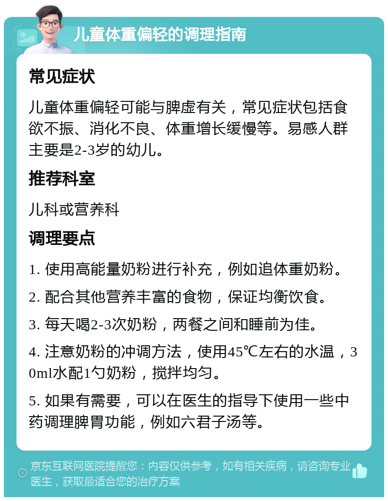 儿童体重偏轻的调理指南 常见症状 儿童体重偏轻可能与脾虚有关，常见症状包括食欲不振、消化不良、体重增长缓慢等。易感人群主要是2-3岁的幼儿。 推荐科室 儿科或营养科 调理要点 1. 使用高能量奶粉进行补充，例如追体重奶粉。 2. 配合其他营养丰富的食物，保证均衡饮食。 3. 每天喝2-3次奶粉，两餐之间和睡前为佳。 4. 注意奶粉的冲调方法，使用45℃左右的水温，30ml水配1勺奶粉，搅拌均匀。 5. 如果有需要，可以在医生的指导下使用一些中药调理脾胃功能，例如六君子汤等。