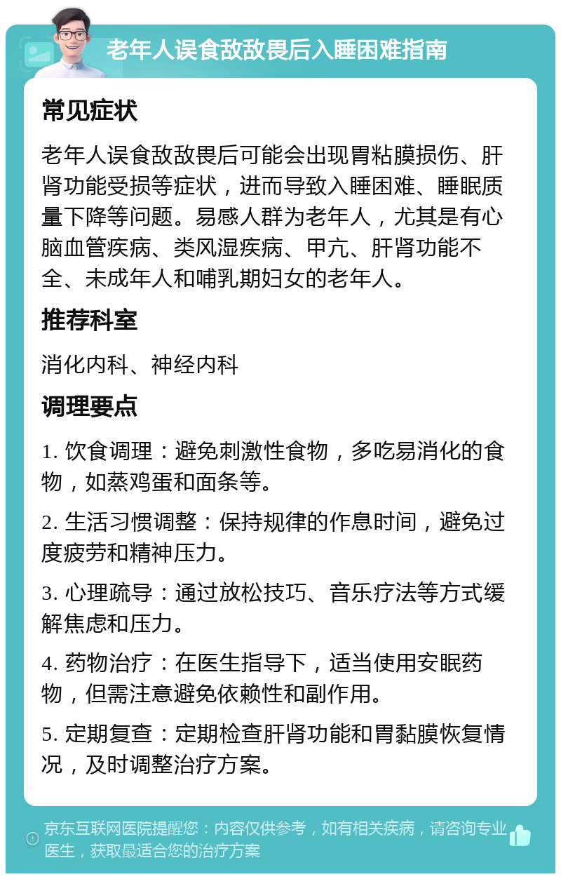 老年人误食敌敌畏后入睡困难指南 常见症状 老年人误食敌敌畏后可能会出现胃粘膜损伤、肝肾功能受损等症状，进而导致入睡困难、睡眠质量下降等问题。易感人群为老年人，尤其是有心脑血管疾病、类风湿疾病、甲亢、肝肾功能不全、未成年人和哺乳期妇女的老年人。 推荐科室 消化内科、神经内科 调理要点 1. 饮食调理：避免刺激性食物，多吃易消化的食物，如蒸鸡蛋和面条等。 2. 生活习惯调整：保持规律的作息时间，避免过度疲劳和精神压力。 3. 心理疏导：通过放松技巧、音乐疗法等方式缓解焦虑和压力。 4. 药物治疗：在医生指导下，适当使用安眠药物，但需注意避免依赖性和副作用。 5. 定期复查：定期检查肝肾功能和胃黏膜恢复情况，及时调整治疗方案。