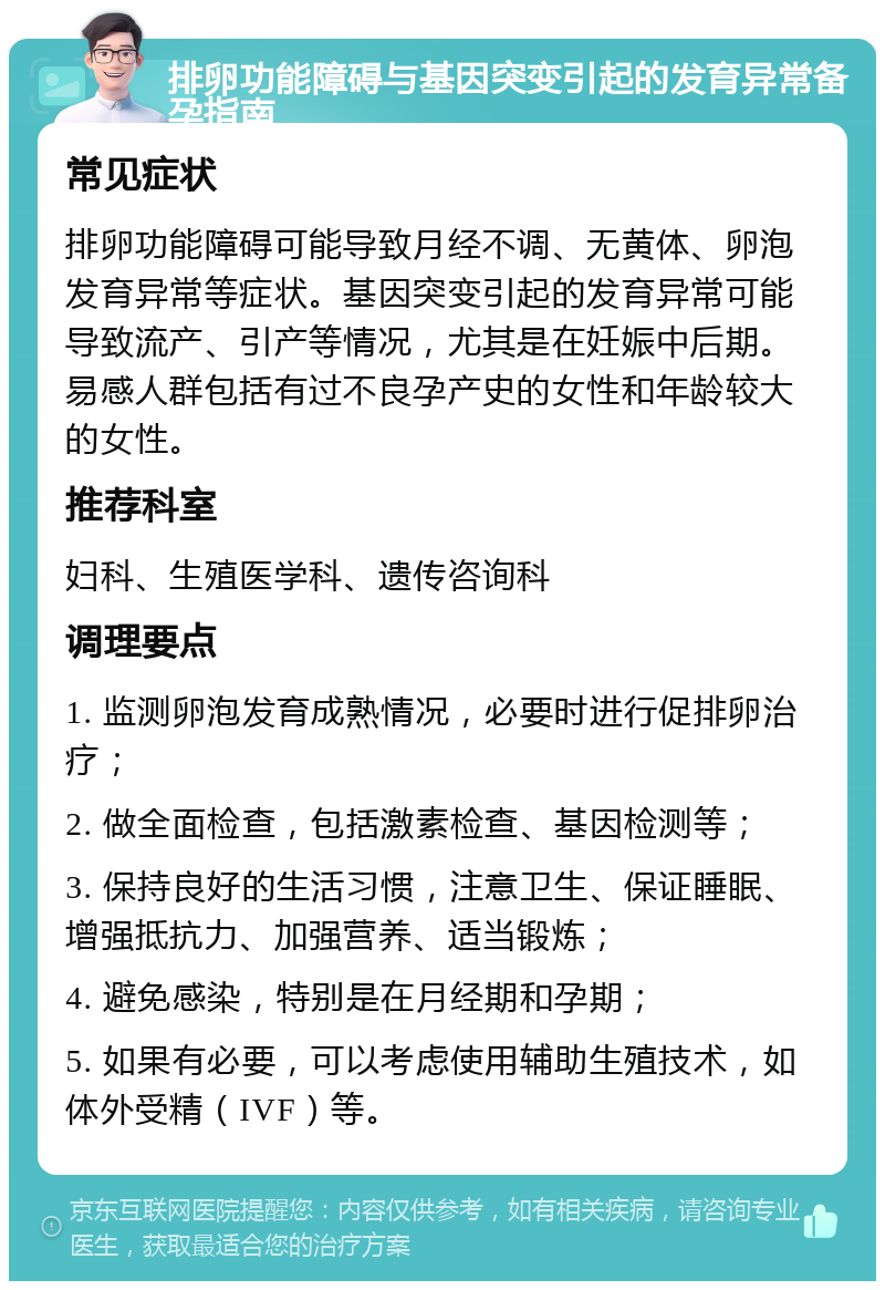 排卵功能障碍与基因突变引起的发育异常备孕指南 常见症状 排卵功能障碍可能导致月经不调、无黄体、卵泡发育异常等症状。基因突变引起的发育异常可能导致流产、引产等情况，尤其是在妊娠中后期。易感人群包括有过不良孕产史的女性和年龄较大的女性。 推荐科室 妇科、生殖医学科、遗传咨询科 调理要点 1. 监测卵泡发育成熟情况，必要时进行促排卵治疗； 2. 做全面检查，包括激素检查、基因检测等； 3. 保持良好的生活习惯，注意卫生、保证睡眠、增强抵抗力、加强营养、适当锻炼； 4. 避免感染，特别是在月经期和孕期； 5. 如果有必要，可以考虑使用辅助生殖技术，如体外受精（IVF）等。