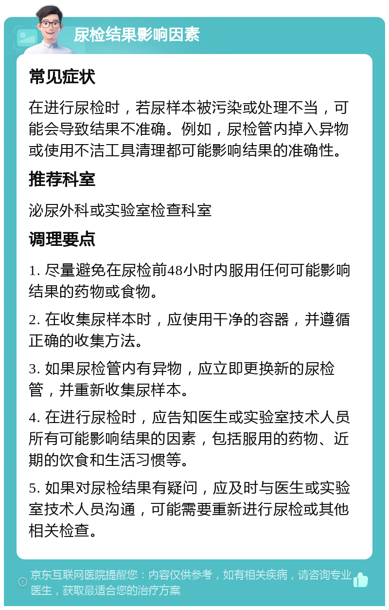 尿检结果影响因素 常见症状 在进行尿检时，若尿样本被污染或处理不当，可能会导致结果不准确。例如，尿检管内掉入异物或使用不洁工具清理都可能影响结果的准确性。 推荐科室 泌尿外科或实验室检查科室 调理要点 1. 尽量避免在尿检前48小时内服用任何可能影响结果的药物或食物。 2. 在收集尿样本时，应使用干净的容器，并遵循正确的收集方法。 3. 如果尿检管内有异物，应立即更换新的尿检管，并重新收集尿样本。 4. 在进行尿检时，应告知医生或实验室技术人员所有可能影响结果的因素，包括服用的药物、近期的饮食和生活习惯等。 5. 如果对尿检结果有疑问，应及时与医生或实验室技术人员沟通，可能需要重新进行尿检或其他相关检查。