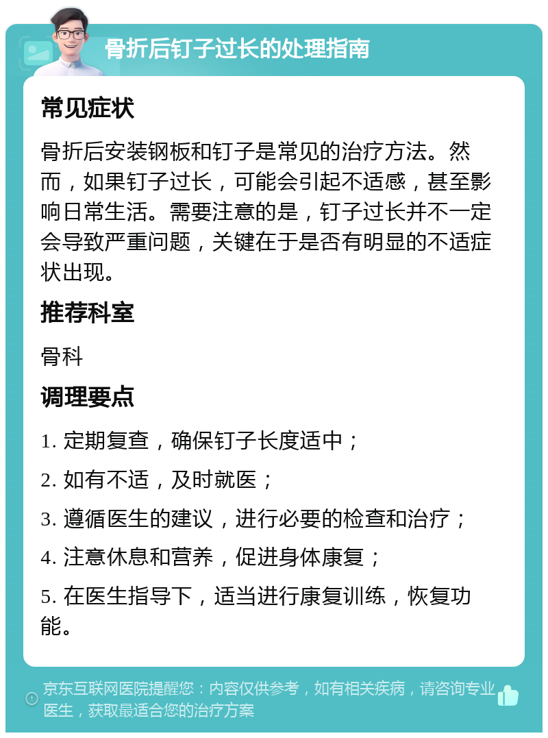 骨折后钉子过长的处理指南 常见症状 骨折后安装钢板和钉子是常见的治疗方法。然而，如果钉子过长，可能会引起不适感，甚至影响日常生活。需要注意的是，钉子过长并不一定会导致严重问题，关键在于是否有明显的不适症状出现。 推荐科室 骨科 调理要点 1. 定期复查，确保钉子长度适中； 2. 如有不适，及时就医； 3. 遵循医生的建议，进行必要的检查和治疗； 4. 注意休息和营养，促进身体康复； 5. 在医生指导下，适当进行康复训练，恢复功能。