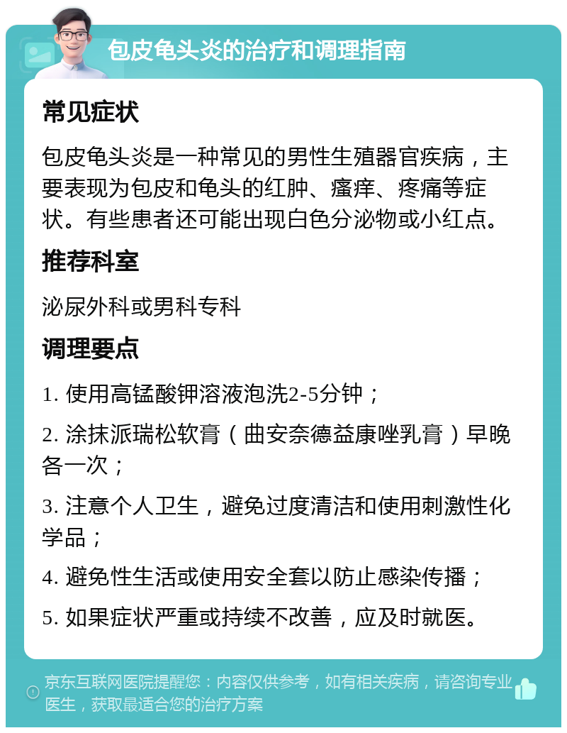 包皮龟头炎的治疗和调理指南 常见症状 包皮龟头炎是一种常见的男性生殖器官疾病，主要表现为包皮和龟头的红肿、瘙痒、疼痛等症状。有些患者还可能出现白色分泌物或小红点。 推荐科室 泌尿外科或男科专科 调理要点 1. 使用高锰酸钾溶液泡洗2-5分钟； 2. 涂抹派瑞松软膏（曲安奈德益康唑乳膏）早晚各一次； 3. 注意个人卫生，避免过度清洁和使用刺激性化学品； 4. 避免性生活或使用安全套以防止感染传播； 5. 如果症状严重或持续不改善，应及时就医。