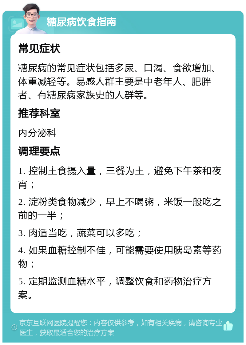 糖尿病饮食指南 常见症状 糖尿病的常见症状包括多尿、口渴、食欲增加、体重减轻等。易感人群主要是中老年人、肥胖者、有糖尿病家族史的人群等。 推荐科室 内分泌科 调理要点 1. 控制主食摄入量，三餐为主，避免下午茶和夜宵； 2. 淀粉类食物减少，早上不喝粥，米饭一般吃之前的一半； 3. 肉适当吃，蔬菜可以多吃； 4. 如果血糖控制不佳，可能需要使用胰岛素等药物； 5. 定期监测血糖水平，调整饮食和药物治疗方案。