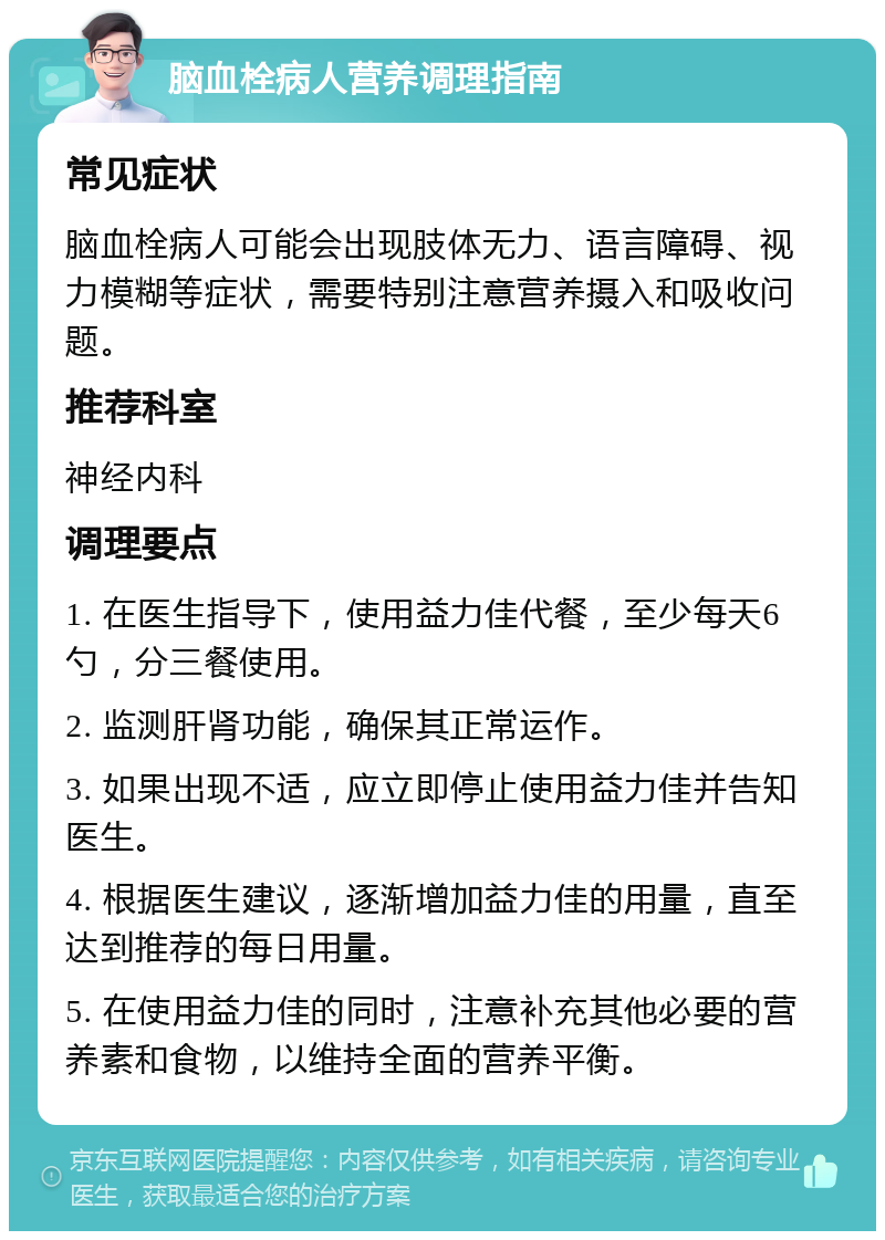 脑血栓病人营养调理指南 常见症状 脑血栓病人可能会出现肢体无力、语言障碍、视力模糊等症状，需要特别注意营养摄入和吸收问题。 推荐科室 神经内科 调理要点 1. 在医生指导下，使用益力佳代餐，至少每天6勺，分三餐使用。 2. 监测肝肾功能，确保其正常运作。 3. 如果出现不适，应立即停止使用益力佳并告知医生。 4. 根据医生建议，逐渐增加益力佳的用量，直至达到推荐的每日用量。 5. 在使用益力佳的同时，注意补充其他必要的营养素和食物，以维持全面的营养平衡。