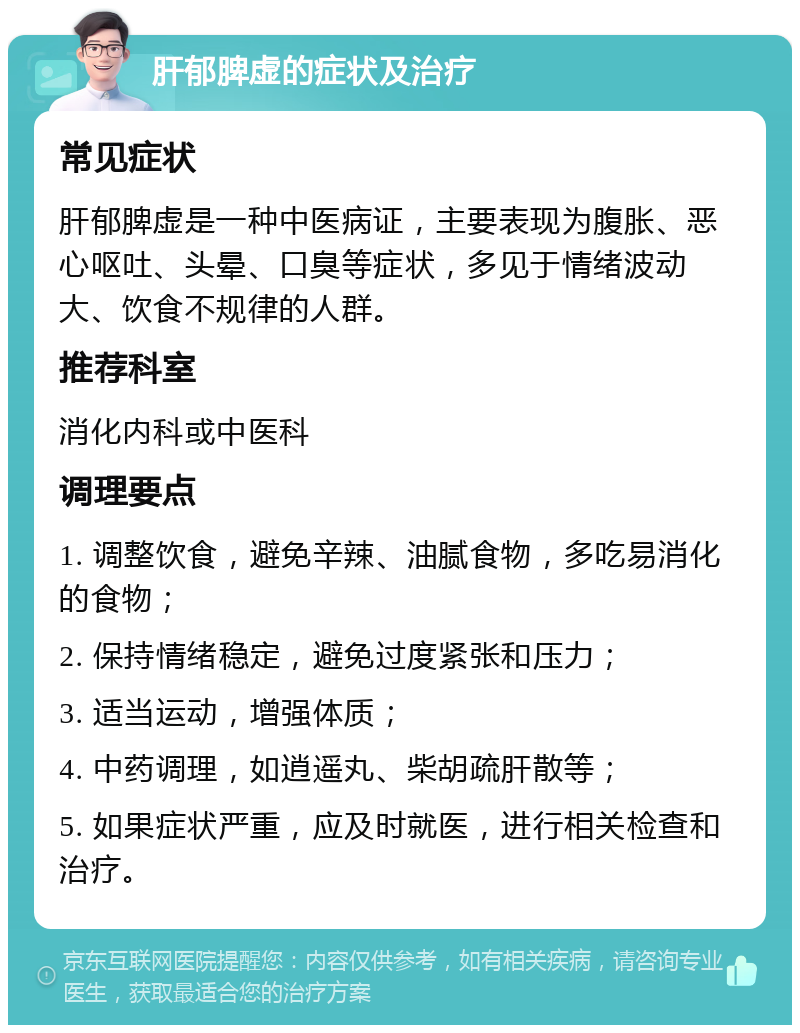 肝郁脾虚的症状及治疗 常见症状 肝郁脾虚是一种中医病证，主要表现为腹胀、恶心呕吐、头晕、口臭等症状，多见于情绪波动大、饮食不规律的人群。 推荐科室 消化内科或中医科 调理要点 1. 调整饮食，避免辛辣、油腻食物，多吃易消化的食物； 2. 保持情绪稳定，避免过度紧张和压力； 3. 适当运动，增强体质； 4. 中药调理，如逍遥丸、柴胡疏肝散等； 5. 如果症状严重，应及时就医，进行相关检查和治疗。