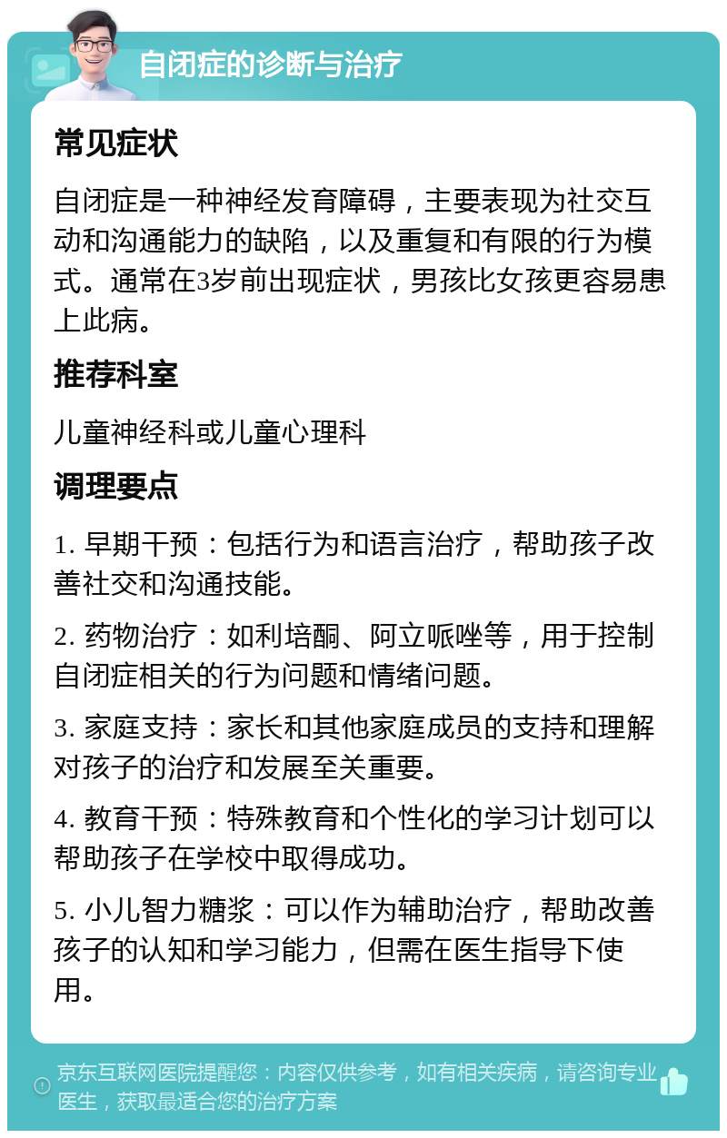 自闭症的诊断与治疗 常见症状 自闭症是一种神经发育障碍，主要表现为社交互动和沟通能力的缺陷，以及重复和有限的行为模式。通常在3岁前出现症状，男孩比女孩更容易患上此病。 推荐科室 儿童神经科或儿童心理科 调理要点 1. 早期干预：包括行为和语言治疗，帮助孩子改善社交和沟通技能。 2. 药物治疗：如利培酮、阿立哌唑等，用于控制自闭症相关的行为问题和情绪问题。 3. 家庭支持：家长和其他家庭成员的支持和理解对孩子的治疗和发展至关重要。 4. 教育干预：特殊教育和个性化的学习计划可以帮助孩子在学校中取得成功。 5. 小儿智力糖浆：可以作为辅助治疗，帮助改善孩子的认知和学习能力，但需在医生指导下使用。