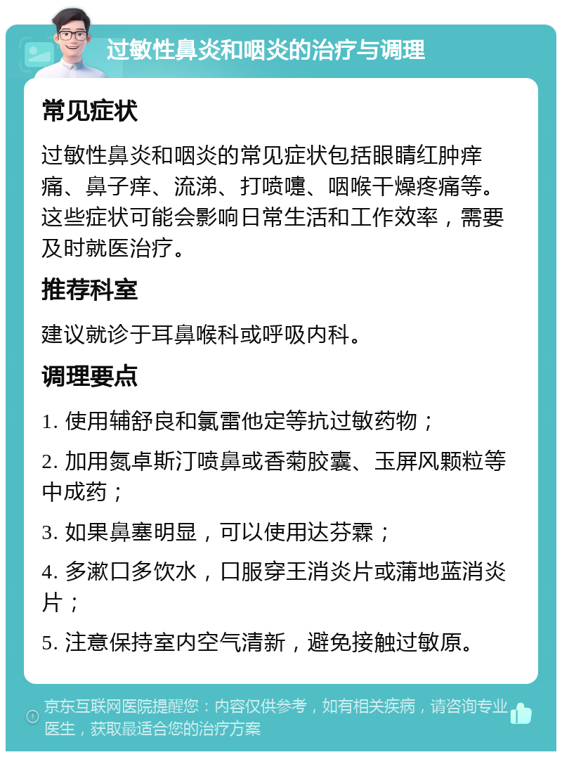 过敏性鼻炎和咽炎的治疗与调理 常见症状 过敏性鼻炎和咽炎的常见症状包括眼睛红肿痒痛、鼻子痒、流涕、打喷嚏、咽喉干燥疼痛等。这些症状可能会影响日常生活和工作效率，需要及时就医治疗。 推荐科室 建议就诊于耳鼻喉科或呼吸内科。 调理要点 1. 使用辅舒良和氯雷他定等抗过敏药物； 2. 加用氮卓斯汀喷鼻或香菊胶囊、玉屏风颗粒等中成药； 3. 如果鼻塞明显，可以使用达芬霖； 4. 多漱口多饮水，口服穿王消炎片或蒲地蓝消炎片； 5. 注意保持室内空气清新，避免接触过敏原。