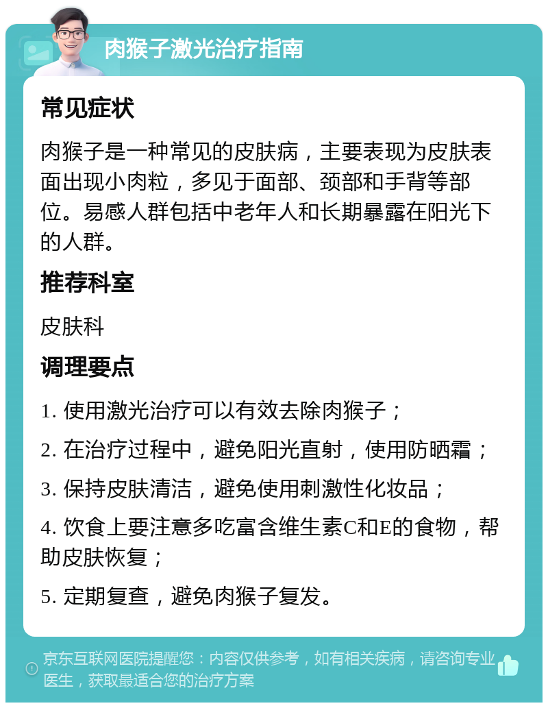 肉猴子激光治疗指南 常见症状 肉猴子是一种常见的皮肤病，主要表现为皮肤表面出现小肉粒，多见于面部、颈部和手背等部位。易感人群包括中老年人和长期暴露在阳光下的人群。 推荐科室 皮肤科 调理要点 1. 使用激光治疗可以有效去除肉猴子； 2. 在治疗过程中，避免阳光直射，使用防晒霜； 3. 保持皮肤清洁，避免使用刺激性化妆品； 4. 饮食上要注意多吃富含维生素C和E的食物，帮助皮肤恢复； 5. 定期复查，避免肉猴子复发。