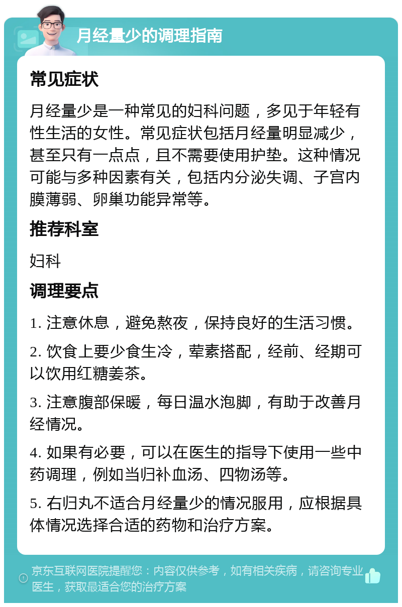 月经量少的调理指南 常见症状 月经量少是一种常见的妇科问题，多见于年轻有性生活的女性。常见症状包括月经量明显减少，甚至只有一点点，且不需要使用护垫。这种情况可能与多种因素有关，包括内分泌失调、子宫内膜薄弱、卵巢功能异常等。 推荐科室 妇科 调理要点 1. 注意休息，避免熬夜，保持良好的生活习惯。 2. 饮食上要少食生冷，荤素搭配，经前、经期可以饮用红糖姜茶。 3. 注意腹部保暖，每日温水泡脚，有助于改善月经情况。 4. 如果有必要，可以在医生的指导下使用一些中药调理，例如当归补血汤、四物汤等。 5. 右归丸不适合月经量少的情况服用，应根据具体情况选择合适的药物和治疗方案。